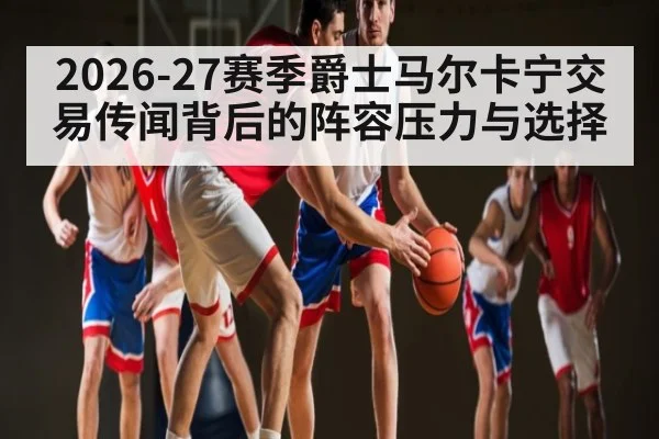 2026-27赛季爵士马尔卡宁交易传闻背后的阵容压力与选择